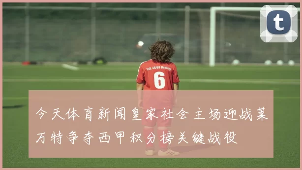 今天体育新闻皇家社会主场迎战莱万特争夺西甲积分榜关键战役