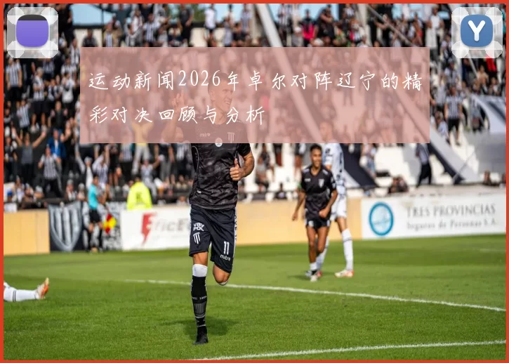 运动新闻2026年卓尔对阵辽宁的精彩对决回顾与分析