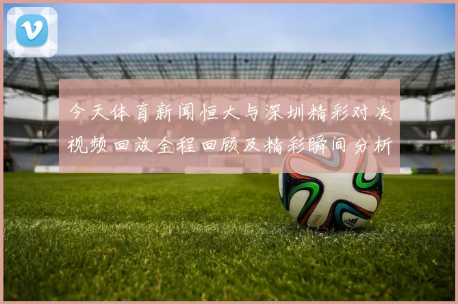 今天体育新闻恒大与深圳精彩对决视频回放全程回顾及精彩瞬间分析