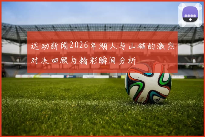 运动新闻2026年湖人与山猫的激烈对决回顾与精彩瞬间分析