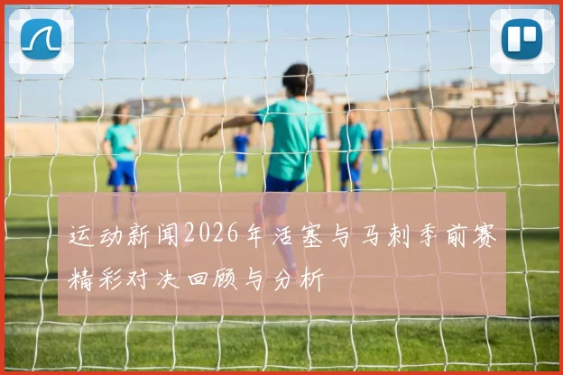 运动新闻2026年活塞与马刺季前赛精彩对决回顾与分析