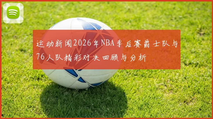 运动新闻2026年NBA季后赛爵士队与76人队精彩对决回顾与分析