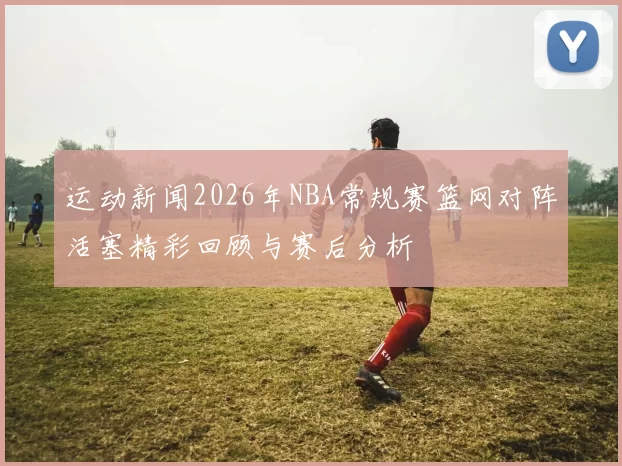 运动新闻2026年NBA常规赛篮网对阵活塞精彩回顾与赛后分析