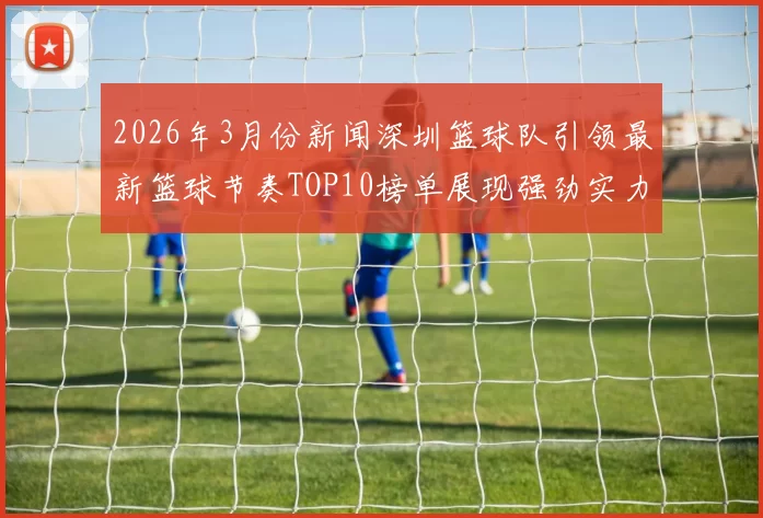 2026年3月份新闻深圳篮球队引领最新篮球节奏TOP10榜单展现强劲实力与风采