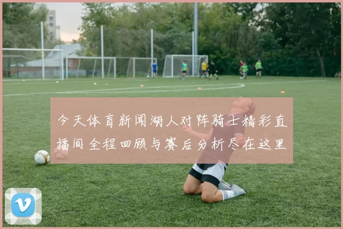 今天体育新闻湖人对阵骑士精彩直播间全程回顾与赛后分析尽在这里