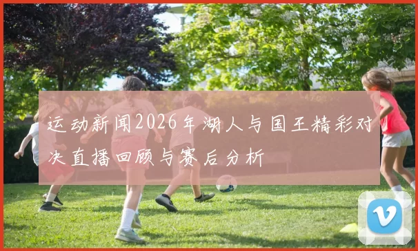 运动新闻2026年湖人与国王精彩对决直播回顾与赛后分析